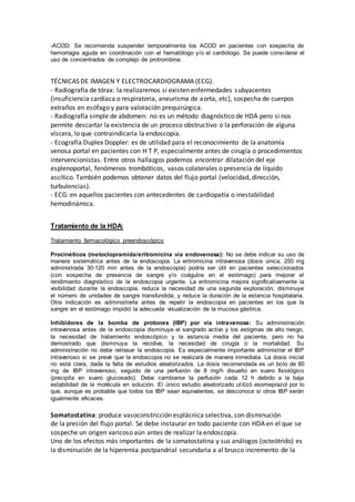 -ACOD: Se recomienda suspender temporalmente los ACOD en pacientes con sospecha de
hemorragia aguda en coordinación con el hematólogo y/o el cardiólogo. Se puede considerar el
uso de concentrados de complejo de protrombina.
TÉCNICAS DE IMAGEN Y ELECTROCARDIOGRAMA (ECG).
- Radiografía de tórax: la realizaremos si existen enfermedades subyacentes
(insuficiencia cardíaca o respiratoria, aneurisma de aorta, etc), sospecha de cuerpos
extraños en esófago y para valoración prequirúrgica.
- Radiografía simple de abdomen: no es un método diagnóstico de HDA pero si nos
permite descartar la existencia de un proceso obstructivo o la perforación de alguna
víscera, lo que contraindicaría la endoscopia.
- Ecografía Duplex Doppler: es de utilidad para el reconocimiento de la anatomía
venosa portal en pacientes con H T P, especialmente antes de cirugía o procedimientos
intervencionistas. Entre otros hallazgos podemos encontrar dilatación del eje
esplenoportal, fenómenos trombóticos, vasos colaterales o presencia de líquido
ascítico. También podemos obtener datos del flujo portal (velocidad, dirección,
turbulencias).
- ECG: en aquellos pacientes con antecedentes de cardiopatía o inestabilidad
hemodinámica.
Tratamiento de la HDA:
Tratamiento farmacológico preendoscópico
Procinéticos (metoclopramida/eritromicina vía endovenosa): No se debe indicar su uso de
manera sistemática antes de la endoscopia. La eritromicina intravenosa (dosis única, 250 mg
administrada 30-120 min antes de la endoscopia) podría ser útil en pacientes seleccionados
(con sospecha de presencia de sangre y/o coágulos en el estómago) para mejorar el
rendimiento diagnóstico de la endoscopia urgente. La eritromicina mejora significativamente la
visibilidad durante la endoscopia, reduce la necesidad de una segunda exploración, disminuye
el número de unidades de sangre transfundida, y reduce la duración de la estancia hospitalaria.
Otra indicación es administrarla antes de repetir la endoscopia en pacientes en los que la
sangre en el estómago impidió la adecuada visualización de la mucosa gástrica.
Inhibidores de la bomba de protones (IBP) por vía intravenosa: Su administración
intravenosa antes de la endoscopia disminuye el sangrado activo y los estigmas de alto riesgo,
la necesidad de tratamiento endoscópico y la estancia media del paciente, pero no ha
demostrado que disminuya la recidiva, la necesidad de cirugía o la mortalidad. Su
administración no debe retrasar la endoscopia. Es especialmente importante administrar el IBP
intravenoso si se prevé que la endoscopia no se realizará de manera inmediata. La dosis inicial
no está clara, dada la falta de estudios aleatorizados. La dosis recomendada es un bolo de 80
mg de IBP intravenoso, seguido de una perfusión de 8 mg/h disuelto en suero fisiológico
(precipita en suero glucosado). Debe cambiarse la perfusión cada 12 h debido a la baja
estabilidad de la molécula en solución. El único estudio aleatorizado utilizó esomeprazol por lo
que, aunque es probable que todos los IBP sean equivalentes, se desconoce si otros IBP serán
igualmente eficaces.
Somatostatina: produce vasoconstricción esplácnica selectiva, con disminución
de la presión del flujo portal. Se debe instaurar en todo paciente con HDA en el que se
sospeche un origen varicoso aún antes de realizar la endoscopia.
Uno de los efectos más importantes de la somatostatina y sus análogos (octeótrido) es
la disminución de la hiperemia postpandrial secundaria a al brusco incremento de la
 
