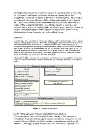 presión portal que ocurre tras una comida y que podría ser equiparable al producido
por la presencia de sangre en el estómago. La dosis inicial es un bolo de 250
microgramos seguidos de una perfusión continua de 250 microgramos/ hora, o lo que
es lo mismo, 3 miligramos diluidos en 500 ml de suero salino cada 12 horas durante
48-72 horas o incluso hasta 5 días. Ha demostrado su eficacia como adyuvante de la
terapia endoscópica para el control de la hemorragia aguda y la prevención del
sangrado precoz. Además la ausencia de efectos adversos graves representa una de las
mayores ventajas con respecto a otros agentes vasoconstrictores permitiendo su
administración durante un periodo más prolongado de tiempo.
Endoscopia:
La endoscopia debe especificar la presencia y el tipo de estigma de hemorragia reciente ya que
predicen el riesgo de persistencia o de recidiva hemorrágica y determinan la indicación o no de
tratamiento hemostático endoscópico. El tratamiento endoscópico no estará indicado en
pacientes con estigmas de bajo riesgo (úlcera con base de fibrina o con mancha de hematina)
dado el buen pronóstico de estas lesiones con una probabilidad de recidiva inferior al 5%. Los
métodos hemostáticos (térmicos, mecánicos o por inyección de sustancias) están indicados
ante una lesión sangrante que presente hemorragia activa («a chorro» o babeante), un vaso
visible o un coágulo rojo íntimamente adherido a la lesión.
«Second look»: No se recomienda la realización sistemática de un «secondlook» endoscópico
porque en estudios controlados no se ha demostrado que comporten beneficios en la práctica
clínica.
SHUNT PORTOSISTÉMICO INTRAHEPÁTICO TRANSYUGULAR (TIPS).
Consiste en la creación de un shunt portosistémico vía percutánea mediante la
implantación de stents metálicos expansibles que conecten una rama portal con una
vena suprahepática. El objetivo ideal es conseguir un gradiente de presión portal
inferior a 12 mm Hg (ya que por debajo de esta cifra rara vez hay sangran) o en su
 