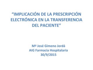 “IMPLICACIÓN DE LA PRESCRIPCIÓN
ELECTRÓNICA EN LA TRANSFERENCIA
DEL PACIENTE”
Mª José Gimeno Jordá
AIG Farmacia Hospitalaria
30/9/2015
 