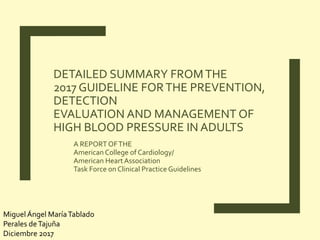DETAILED SUMMARY FROMTHE
2017 GUIDELINE FORTHE PREVENTION,
DETECTION
EVALUATION AND MANAGEMENT OF
HIGH BLOOD PRESSURE IN ADULTS
A REPORTOFTHE
American College of Cardiology/
American HeartAssociation
Task Force on Clinical Practice Guidelines
MiguelÁngel MaríaTablado
Perales deTajuña
Diciembre 2017
 