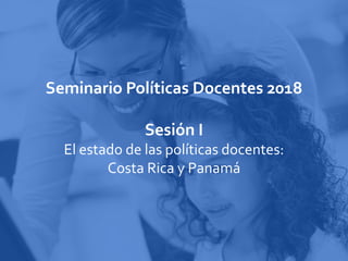 Seminario Políticas Docentes 2018
Sesión I
El estado de las políticas docentes:
Costa Rica y Panamá
 
