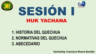SESIÓN I
HUK YACHANA
1. HISTORIA DEL QUECHUA
2. NORMATIVAS DEL QUECHUA
3. ABECEDARIO
Yachachiq: Francisco Rivera Rondón
 