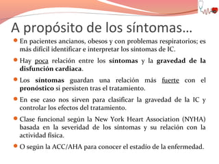 A propósito de los síntomas…
En pacientes ancianos, obesos y con problemas respiratorios; es

más difícil identificar e interpretar los síntomas de IC.

Hay poca relación entre los síntomas y la gravedad de la

disfunción cardiaca.

Los síntomas guardan una relación más fuerte con el

pronóstico si persisten tras el tratamiento.

En ese caso nos sirven para clasificar la gravedad de la IC y

controlar los efectos del tratamiento.

Clase funcional según la New York Heart Association (NYHA)

basada en la severidad de los síntomas y su relación con la
actividad física.

O según la ACC/AHA para conocer el estadío de la enfermedad.

 