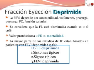 Fracción Eyección Deprimida

 La FEVI depende de: contractilidad, volúmenes, precarga,

poscarga, FC, función valvular.

 Se considera que la FE está disminuida cuando es < al

50%

 Valor pronóstico: a < FE : > mortalidad.
 La mayor parte de los estudios de IC están basados en

pacientes con FEVI deprimida (<35%).

IC-FE deprimida
1.Síntomas típicos
2.Signos típicos
3.FEVI deprimida

 