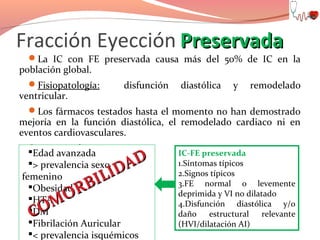 Fracción Eyección Preservada

La IC con FE preservada causa más del 50% de IC en la

población global.

Fisiopatología:

ventricular.

disfunción

diastólica

y

remodelado

Los fármacos testados hasta el momento no han demostrado

mejoría en la función diastólica, el remodelado cardiaco ni en
eventos cardiovasculares.
Ensayos clínicos
Edad avanzada en curso.
> prevalencia sexo
femenino
Obesidad
HTA
DM
Fibrilación Auricular
< prevalencia isquémicos

AD
ID
IL
RB
O
OM
C

IC-FE preservada
1.Síntomas típicos
2.Signos típicos
3.FE normal o levemente
deprimida y VI no dilatado
4.Disfunción diastólica y/o
daño estructural relevante
(HVI/dilatación AI)

 