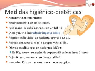 Medidas higiénico-dietéticas
Adherencia al tratamiento.
Reconocimiento de los síntomas.
Peso diario, se debe convertir en un hábito.
Dieta y nutrición: reducir ingesta sodio
Restricción líquidos, en pacientes graves a 1.5-2 L.
Reducir consumo alcohol 1-2 copas-vino al día .
Obesos: perdida peso en pacientes IMC>30.
 En IC grave controlar pérdida de peso >6% en los últimos 6 meses.

Dejar fumar , aumenta morbi-mortalidad.
Inmunización: vacuna contra neumococo y gripe.

 