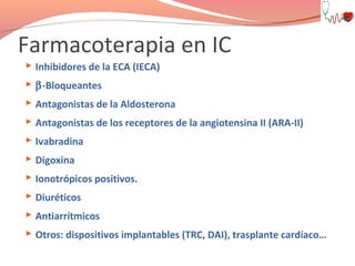 Farmacoterapia en IC
 Inhibidores de la ECA (IECA)
 β-Bloqueantes
 Antagonistas de la Aldosterona
 Antagonistas de los receptores de la angiotensina II (ARA-II)
 Ivabradina
 Digoxina
 Ionotrópicos positivos.
 Diuréticos
 Antiarrítmicos
 Otros: dispositivos implantables (TRC, DAI), trasplante cardíaco…

 