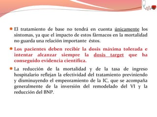 El tratamiento de base no tendrá en cuenta únicamente los

síntomas, ya que el impacto de estos fármacos en la mortalidad
no guarda una relación importante éstos.

Los pacientes deben recibir la dosis máxima tolerada e

intentar alcanzar siempre la
conseguido evidencia científica.

dosis

target

que ha

La reducción de la mortalidad y de la tasa de ingreso

hospitalario reflejan la efectividad del tratamiento previniendo
y disminuyendo el empeoramiento de la IC, que se acompaña
generalmente de la inversión del remodelado del VI y la
reducción del BNP.

 