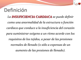 Definición
La INSUFICIENCIA CARDIACA se puede definir
como una anormalidad de la estructura o función
cardiaca que conduce a la insuficiencia del corazón
para suministrar oxígeno a un ritmo acorde con los
requisitos de los tejidos, a pesar de las presiones
normales de llenado (o sólo a expensas de un
aumento de las presiones de llenado).

 
