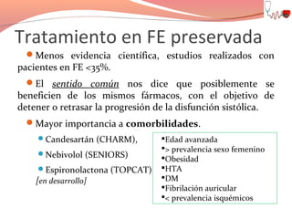 Tratamiento en FE preservada
Menos evidencia científica, estudios realizados con

pacientes en FE <35%.

El sentido común nos dice que posiblemente se

beneficien de los mismos fármacos, con el objetivo de
detener o retrasar la progresión de la disfunción sistólica.
Mayor importancia a comorbilidades.
Candesartán (CHARM),
Nebivolol (SENIORS)
Espironolactona (TOPCAT)

[en desarrollo]

Edad avanzada
> prevalencia sexo femenino
Obesidad
HTA
DM
Fibrilación auricular
< prevalencia isquémicos

 