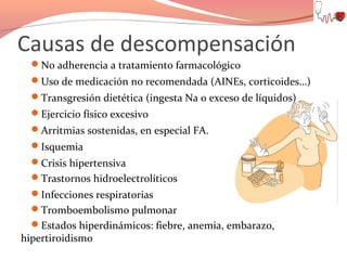Causas de descompensación
No adherencia a tratamiento farmacológico
Uso de medicación no recomendada (AINEs, corticoides…)
Transgresión dietética (ingesta Na o exceso de líquidos)
Ejercicio físico excesivo
Arritmias sostenidas, en especial FA.
Isquemia
Crisis hipertensiva
Trastornos hidroelectrolíticos
Infecciones respiratorias
Tromboembolismo pulmonar
Estados hiperdinámicos: fiebre, anemia, embarazo,

hipertiroidismo

 