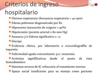 Criterios de ingreso
hospitalario
Distress respiratorio (frecuencia respiratoria > 40 rpm)
Edema pulmonar diagnosticado por Rx
Hipoxemia (saturación de oxigeno < 90%)
Hipotensión (presión arterial ≤ 80 mm Hg)
Anasarca y/o Edema signi€cativo ≥ +2
Síncope
Evidencia clínica, por laboratorio o ecocardiografí€a de

isquemia

Enfermedad aguda concomitante: p.e. neumonía
Arritmias

hemodinámico

signifi€cativas

desde

el

punto

de

vista

Síntomas severos de IC refractaria al tratamiento externo
Apoyo social insuficiente para su manejo como paciente

 