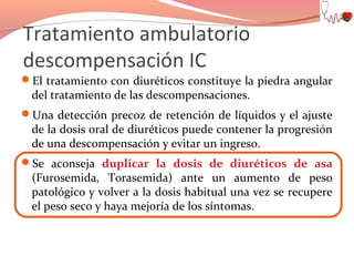 Tratamiento ambulatorio
descompensación IC
El tratamiento con diuréticos constituye la piedra angular

del tratamiento de las descompensaciones.

Una detección precoz de retención de líquidos y el ajuste

de la dosis oral de diuréticos puede contener la progresión
de una descompensación y evitar un ingreso.

Se aconseja duplicar la dosis de diuréticos de asa

(Furosemida, Torasemida) ante un aumento de peso
patológico y volver a la dosis habitual una vez se recupere
el peso seco y haya mejoría de los síntomas.

 