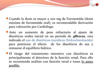 Cuando la dosis es mayor a 200 mg de Furosemida (dosis

máxima de furosemida oral), es recomendable derivación
para valoración por Cardiólogo.

Ante un aumento de peso refractario al ajuste de

diuréticos orales inicial en un periodo de 48horas, esta
indicado el uso de diuréticos tiazidicos (hidroclorotiazida)
para potenciar el efecto de los diuréticos de asa y
restaurar el equilibrio hídrico.

El riesgo del tratamiento intensivo con diuréticos es

principalmente el deterioro de la función renal. Para ello
se recomienda análisis con función renal e iones lo antes
posible.

 