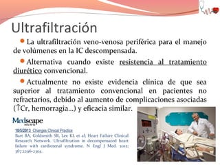 Ultrafiltración
La ultrafiltración veno-venosa periférica para el manejo

de volúmenes en la IC descompensada.
Alternativa cuando existe resistencia al tratamiento
diurético convencional.
Actualmente no existe evidencia clínica de que sea
superior al tratamiento convencional en pacientes no
refractarios, debido al aumento de complicaciones asociadas
(↑Cr, hemorragia…) y eficacia similar.
10/5/2013 Changes Clinical Practice
Bart BA, Goldsmith SR, Lee KL et al; Heart Failure Clinical
Research Network. Ultrafiltration in decompensated heart
failure with cardiorenal syndrome. N Engl J Med. 2012;
367:2296-2304.

 