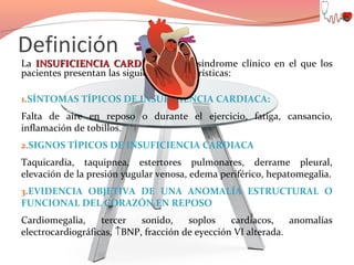 Definición

La INSUFICIENCIA CARDIACA es un síndrome clínico en el que los
pacientes presentan las siguientes características:
1.SÍNTOMAS TÍPICOS DE INSUFICIENCIA CARDIACA:

Falta de aire en reposo o durante el ejercicio, fatiga, cansancio,
inflamación de tobillos.
2.SIGNOS TÍPICOS DE INSUFICIENCIA CARDIACA

Taquicardia, taquipnea, estertores pulmonares, derrame pleural,
elevación de la presión yugular venosa, edema periférico, hepatomegalia.
3.EVIDENCIA OBJETIVA DE UNA ANOMALÍA ESTRUCTURAL O

FUNCIONAL DEL CORAZÓN EN REPOSO

Cardiomegalia,
tercer
sonido,
soplos
cardiacos,
anomalías
electrocardiográficas, ↑BNP, fracción de eyección VI alterada.

 