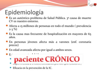 Epidemiología

 Es un auténtico problema de Salud Pública. 3ª causa de muerte

CV es nuestro entorno.

 Afecta a 15 millones de personas en todo el mundo ( prevalencia

2-3 %)

 Es la causa mas frecuente de hospitalización en mayores de 65

años.

 En personas jóvenes afecta más a varones (enf. coronaria

precoz)

 En edad avanzada afecta por igual a ambos sexos.
 Esta en aumento debido a:
 Envejecimiento de la población
 Supervivencia a eventos coronarios previos (prevención 2ª)
 Eficacia en la prevención de la IC.

 