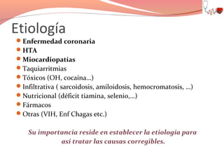 Etiología

Enfermedad coronaria
HTA
Miocardiopatías
Taquiarritmias
Tóxicos (OH, cocaína…)
Infiltrativa ( sarcoidosis, amiloidosis, hemocromatosis, …)
Nutricional (déficit tiamina, selenio,…)
Fármacos
Otras (VIH, Enf Chagas etc.)

Su importancia reside en establecer la etiología para
así tratar las causas corregibles.

 