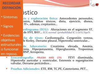 RECORDAR
DEFINICIÓN

Diagnóstico

• Síntomas
 Anamnesis

y exploración física: Antecedentes personales,
medicamentos, hábitos tóxicos, dieta, ejercicio, disnea,
ortopnea, IY+, edemas, crepitantes…

• Signos


Electrocardiograma (ECG): Alteraciones en el segmento ST,
FA, datos de HVI, BAV… ECG normal ↓probabilidad IC (<10%) S90%

• Evidencias
 Radiografía de tórax: Cardiomegalia. Congestión venosa,
objetivas B de Kerley, Derrame pleural, Hipertrofia ventricular…
Líneas
estructurales de laboratorio: Creatinina elevada, Anemia,
 Datos
Hiponatremia, Hiperpotasemia, Hiperglucemia, Troponinas
o funcional
elevadas, BNP, ferropenia.
en reposo.


Ecocardiografía: PRUEBA MÁS ÚTIL
FEVI disminuida,
Hipertrofia auricular y ventricular, Estenosis o regurgitación
valvular, Derrame pericárdico…



Pruebas Adicionales: ETE, RM, TC,PE, Cateterismo, PET…

 