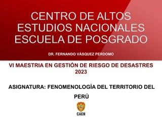 DOCTORADO
CENTRO DE ALTOS
ESTUDIOS NACIONALES
ESCUELA DE POSGRADO
DR. FERNANDO VÁSQUEZ PERDOMO
ASIGNATURA: FENOMENOLOGÍA DEL TERRITORIO DEL
PERÚ
VI MAESTRIA EN GESTIÓN DE RIESGO DE DESASTRES
2023
 