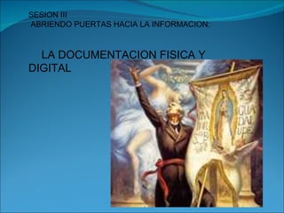SESION III ABRIENDO PUERTAS HACIA LA INFORMACION: LA DOCUMENTACION FISICA Y DIGITAL 