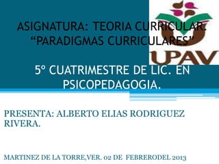 ASIGNATURA: TEORIA CURRICULAR.
     “PARADIGMAS CURRICULARES”

       5º CUATRIMESTRE DE LIC. EN
            PSICOPEDAGOGIA.

PRESENTA: ALBERTO ELIAS RODRIGUEZ
RIVERA.


MARTINEZ DE LA TORRE,VER. 02 DE FEBRERODEL 2013
 
