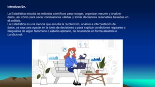 Introducción.
La Estadística estudia los métodos científicos para recoger, organizar, resumir y analizar
datos, así como para sacar conclusiones válidas y tomar decisiones razonables basadas en
el análisis.
La Estadística es una ciencia que estudia la recolección, análisis e interpretación de
datos, ya sea para ayudar en la toma de decisiones o para explicar condiciones regulares o
irregulares de algún fenómeno o estudio aplicado, de ocurrencia en forma aleatoria o
condicional.
 