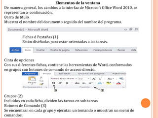 Elementos de la ventana
De manera general, los cambios a la interfaz de Microsoft Office Word 2010, se
representan a continuación.
Barra de título
Muestra el nombre del documento seguido del nombre del programa.
Cinta de opciones
Con sus diferentes fichas, contiene las herramientas de Word, conformados
en grupos con botones de comando de acceso directo.
Fichas ó Pestañas (1)
Están diseñadas para estar orientadas a las tareas.
Grupos (2)
Incluidos en cada ficha, dividen las tareas en sub tareas
Botones de Comando (3)
Se encuentran en cada grupo y ejecutan un tomando o muestran un menú de
comandos.
 