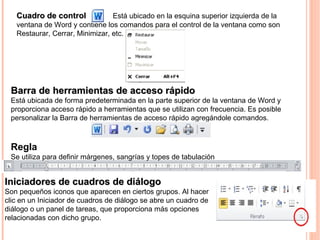 Cuadro de controlCuadro de control Está ubicado en la esquina superior izquierda de la
ventana de Word y contiene los comandos para el control de la ventana como son
Restaurar, Cerrar, Minimizar, etc.
Barra de herramientas de acceso rápidoBarra de herramientas de acceso rápido
Está ubicada de forma predeterminada en la parte superior de la ventana de Word y
proporciona acceso rápido a herramientas que se utilizan con frecuencia. Es posible
personalizar la Barra de herramientas de acceso rápido agregándole comandos.
Iniciadores de cuadros de diálogoIniciadores de cuadros de diálogo
Son pequeños iconos que aparecen en ciertos grupos. Al hacer
clic en un Iniciador de cuadros de diálogo se abre un cuadro de
diálogo o un panel de tareas, que proporciona más opciones
relacionadas con dicho grupo.
Regla
Se utiliza para definir márgenes, sangrías y topes de tabulación
 