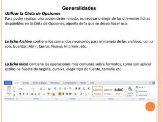 La ficha InicioLa ficha Inicio contiene las operaciones más comunes sobre formatos, como son aplicar
estilos de fuente de negrita, cursiva, elegir tipo de fuente, tamaño etc.
GeneralidadesGeneralidades
Utilizar la Cinta de OpcionesUtilizar la Cinta de Opciones
Para poder realizar una acción determinada, es necesario elegir de las diferentes fichas
disponibles en la Cinta de Opciones, aquella de la que se desea hacer uso.
La ficha Archivo contiene los comandos necesarios para el manejo de los archivos, como
son, Guardar, Abrir, Cerrar, Nuevo, Imprimir, etc.
 