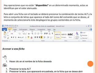 Hay operaciones que no están “disponibles”disponibles” en un determinado momento, estas se
identifican por el color atenuado.
Para abrir una ficha con el teclado se deberá presionar la combinación de teclas ALT y la
letra o conjunto de letras que aparece al lado del icono del comando que se desea, al
momento de seleccionarlo éste desplegará los grupos contenidos en la ficha.
 