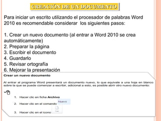 Para iniciar un escrito utilizando el procesador de palabras Word
2010 es recomendable considerar los siguientes pasos:
1. Crear un nuevo documento (al entrar a Word 2010 se crea
automáticamente)
2. Preparar la página
3. Escribir el documento
4. Guardarlo
5. Revisar ortografía
6. Mejorar la presentación
CREACIÓN DE UN DOCUMENTOCREACIÓN DE UN DOCUMENTOCREACIÓN DE UN DOCUMENTOCREACIÓN DE UN DOCUMENTO
 