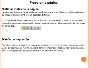 Distintas vistas de la páginaDistintas vistas de la página
La página en la que se está trabajando puede presentarse en diferentes vistas, cada una
de ellas permite concentrarse en aspectos distintos.
En la Barra de Estado, se encuentran los Botones de vista de documento que permiten
pasar de un modo de presentación a otro, son equivalentes a los comandos del menú Ver
en Office 2003:
Preparar la páginaPreparar la página
Diseño de impresiónDiseño de impresión
Permite visualizar la página tal y como se imprimirá, con gráficos, imágenes, encabezados
y pies de página, aquí mismo se podrá definir o modificar encabezados y pies de página,
ajustar márgenes, etc. Se podrán observar los extremos de la hoja.
 
