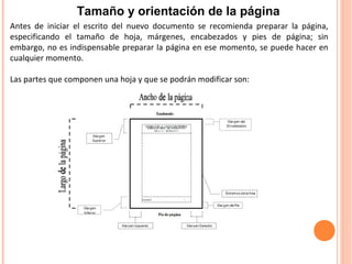 Antes de iniciar el escrito del nuevo documento se recomienda preparar la página,
especificando el tamaño de hoja, márgenes, encabezados y pies de página; sin
embargo, no es indispensable preparar la página en ese momento, se puede hacer en
cualquier momento.
Las partes que componen una hoja y que se podrán modificar son:
Tamaño y orientación de la página
 