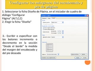 1. Seleccionar la ficha Diseño de Página, en el iniciador de cuadro de
diálogo “Configurar
Página” (ALT,C,C)
2. Elegir la ficha “Diseño”
3.- Escribir o especificar con
los botones incremento o
decremento en la sección
“Desde el borde” la medida
del margen del encabezado y
del pie deseado
Configurar los márgenes del encabezado yConfigurar los márgenes del encabezado y
pie de páginapie de página
 