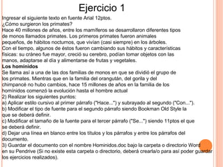 Ingresar el siguiente texto en fuente Arial 12ptos.
¿Cómo surgieron los primates?
Hace 40 millones de años, entre los mamíferos se desarrollaron diferentes tipos
de monos llamados primates. Los primeros primates fueron animales
pequeños, de hábitos nocturnos, que vivían (casi siempre) en los árboles.
Con el tiempo, algunos de éstos fueron cambiando sus hábitos y características
físicas: su cráneo fue mayor, creció su cerebro, podían tomar objetos con las
manos, adaptarse al día y alimentarse de frutas y vegetales.
Los homínidos
Se llama así a una de las dos familias de monos en que se dividió el grupo de
los primates. Mientras que en la familia del orangután, del gorila y del
chimpancé no hubo cambios, hace 15 millones de años en la familia de los
homínidos comenzó la evolución hasta el hombre actual
2) Realizar los siguientes puntos:
a) Aplicar estilo cursivo al primer párrafo ("Hace...") y subrayado al segundo ("Con...").
b) Modificar el tipo de fuente para el segundo párrafo siendo Bookman Old Style la
que se deberá definir.
c) Modificar el tamaño de la fuente para el tercer párrafo ("Se...") siendo 11ptos el que
se deberá definir.
d) Dejar una línea en blanco entre los títulos y los párrafos y entre los párrafos del
documento.
3) Guardar el documento con el nombre Hominidos.doc bajo la carpeta o directorio Word
en su Pendrive (Si no existe esta carpeta o directorio, deberá crearla/o para así poder guardar
los ejercicios realizados).
Ejercicio 1
 