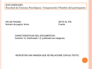 ENCABEZADO:
Facultad de Ciencias Psicológicas Computación I Nombre del participante
PIE DE PAGINA:
Numero de pagina, fecha
NOTA AL PIE:
Fuente
CARACTERISTICAS DEL DOCUMENTOS:
Cambria 12, interlineado 1.5, justificado los márgenes,
INCRUSTAR UNA IMAGEN QUE SE RELACIONE CON SU TEXTO.
 
