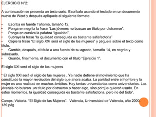EJERCICIO N°2:
A continuación se presenta un texto corto. Escríbalo usando el teclado en un documento
nuevo de Word y después aplíquele el siguiente formato:
• Escriba en fuente Tahoma, tamaño 12.
• Ponga en negrita la frase “Las jóvenes no buscan un título por distraerse”.
• Ponga en cursiva la palabra “igualdad”.
• Subraye la frase “la igualdad conseguida es bastante satisfactoria”
• Copie la frase “El siglo XXI será el siglo de las mujeres” y péguela sobre el texto como
título.
• Cambie, después, el título a una fuente de su agrado, tamaño 14, en negrita y
subrayado.
• Guarde, finalmente, el documento con el título “Ejercicio 1”.
El siglo XXI será el siglo de las mujeres
“ El siglo XXI será el siglo de las mujeres . Ya nadie detiene el movimiento que ha
constituido la mayor revolución del siglo que ahora acaba. La paridad entre el hombre y la
mujer es una realidad en muchos ámbitos. Hay tantas universitarias como universitarios. Las
jóvenes no buscan un título por distraerse o hacer algo, sino porque quieren usarlo. En
estos momentos, la igualdad conseguida es bastante satisfactoria, pero no del todo”.
Camps, Victoria. “El Siglo de las Mujeres”. Valencia, Universidad de Valencia, año 2000.
139 pág.
 