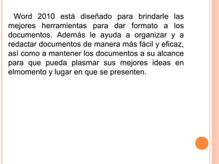Word 2010 está diseñado para brindarle las
mejores herramientas para dar formato a los
documentos. Además le ayuda a organizar y a
redactar documentos de manera más fácil y eficaz,
así como a mantener los documentos a su alcance
para que pueda plasmar sus mejores ideas en
elmomento y lugar en que se presenten.
 