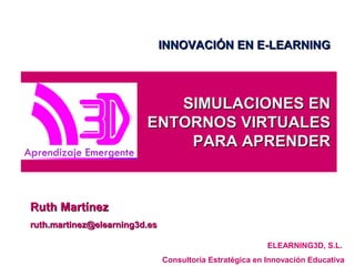 SIMULACIONES ENSIMULACIONES EN
ENTORNOS VIRTUALESENTORNOS VIRTUALES
PARA APRENDERPARA APRENDER
Ruth MartínezRuth Martínez
ruth.martinez@elearning3d.esruth.martinez@elearning3d.es
ELEARNING3D, S.L.
Consultoría Estratégica en Innovación Educativa
INNOVACIÓN EN E-LEARNINGINNOVACIÓN EN E-LEARNING
 