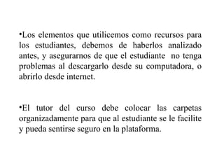 Los elementos que utilicemos como recursos para los estudiantes, debemos de haberlos analizado antes, y asegurarnos de que el estudiante  no tenga problemas al descargarlo desde su computadora, o abrirlo desde internet. El tutor del curso debe colocar las carpetas organizadamente para que al estudiante se le facilite y pueda sentirse seguro en la plataforma. 