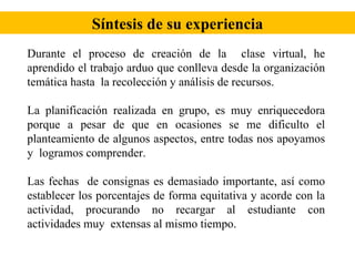 Síntesis de su experiencia Durante el proceso de creación de la  clase virtual, he aprendido el trabajo arduo que conlleva desde la organización temática hasta  la recolección y análisis de recursos. La planificación realizada en grupo, es muy enriquecedora porque a pesar de que en ocasiones se me dificulto el planteamiento de algunos aspectos, entre todas nos apoyamos y  logramos comprender. Las fechas  de consignas es demasiado importante, así como establecer los porcentajes de forma equitativa y acorde con la actividad, procurando no recargar al estudiante con actividades muy  extensas al mismo tiempo. 