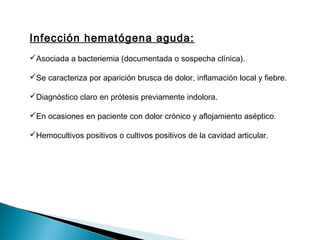 Infección hematógena aguda:
Asociada a bacteriemia (documentada o sospecha clínica).
Se caracteriza por aparición brusca de dolor, inflamación local y fiebre.
Diagnóstico claro en prótesis previamente indolora.
En ocasiones en paciente con dolor crónico y aflojamiento aséptico.
Hemocultivos positivos o cultivos positivos de la cavidad articular.
 