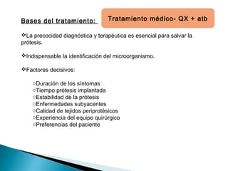 Bases del tratamiento:
La precocidad diagnóstica y terapéutica es esencial para salvar la
prótesis.
Indispensable la identificación del microorganismo.
Factores decisivos:
oDuración de los síntomas
oTiempo prótesis implantada
oEstabilidad de la prótesis
oEnfermedades subyacentes
oCalidad de tejidos periprotésicos
oExperiencia del equipo quirúrgico
oPreferencias del paciente
Tratamiento médico- QX + atb
 