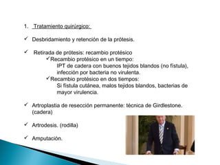 1. Tratamiento quirúrgico:
 Desbridamiento y retención de la prótesis.
 Retirada de prótesis: recambio protésico
Recambio protésico en un tiempo:
IPT de cadera con buenos tejidos blandos (no fístula),
infección por bacteria no virulenta.
Recambio protésico en dos tiempos:
Si fístula cutánea, malos tejidos blandos, bacterias de
mayor virulencia.
 Artroplastia de resección permanente: técnica de Girdlestone.
(cadera)
 Artrodesis. (rodilla)
 Amputación.
 
