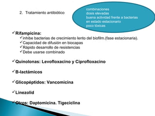 combinaciones
dosis elevadas
buena actividad frente a bacterias
en estado estacionario
poco tóxicas
2. Tratamiento antibiótico
Rifampicina:
inhibe bacterias de crecimiento lento del biofilm.(fase estacionaria).
Capacidad de difusión en biocapas
Rápido desarrollo de resistencias
Debe usarse combinado
Quinolonas: Levofloxacino y Ciprofloxacino
B-lactámicos
Glicopéptidos: Vancomicina
Linezolid
Otros: Daptomicina. Tigeciclina
 