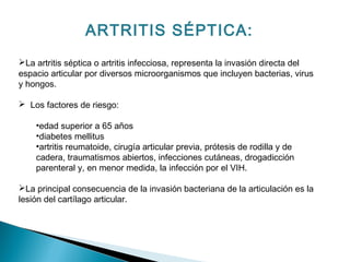 ARTRITIS SÉPTICA:
La artritis séptica o artritis infecciosa, representa la invasión directa del
espacio articular por diversos microorganismos que incluyen bacterias, virus
y hongos.
 Los factores de riesgo:
•edad superior a 65 años
•diabetes mellitus
•artritis reumatoide, cirugía articular previa, prótesis de rodilla y de
cadera, traumatismos abiertos, infecciones cutáneas, drogadicción
parenteral y, en menor medida, la infección por el VIH.
La principal consecuencia de la invasión bacteriana de la articulación es la
lesión del cartílago articular.
 