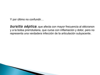 Y por último no confundir…
bursitis séptica, que afecta con mayor frecuencia al olécranon
y a la bolsa prerrotuliana, que cursa con inflamación y dolor, pero no
representa una verdadera infección de la articulación subyacente.
 