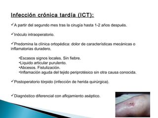 Infección crónica tardía (ICT):
A partir del segundo mes tras la cirugía hasta 1-2 años después.
Inóculo intraoperatorio.
Predomina la clínica ortopédica: dolor de características mecánicas o
inflamatorias duradero.
•Escasos signos locales. Sin fiebre.
•Liquido articular purulento.
•Abcesos. Fistulización.
•Inflamación aguda del tejido periprotésico sin otra causa conocida.
Postoperatorio tórpido (infección de herida quirúrgica).
Diagnóstico diferencial con aflojamiento aséptico.
 