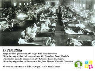 INFLUENZA
Magnitud del problema. Dr. Ángel Rito León Ramírez
Eficacia y seguridad del tratamiento. Dr. Giordano Pérez Gaxiola
Obstáculos para la prevención. Dr. Eduardo Llausás Magaña
Eficacia y seguridad de la vacuna. Dr. Juan Manuel Carreón Guerrero
!
Miércoles 19 de marzo, 2014. 8:30 pm. Hotel San Marcos
 